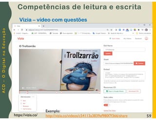 A
C
D
–
O
D
i
g
i
t
a
l
n
a
E
d
u
c
a
ç
ã
o
59
https://vizia.co/
Vizia – vídeo com questões
Competências de leitura e escrita
Exemplo:
http://vizia.co/videos/c54113a3839af980f7f366/share
 