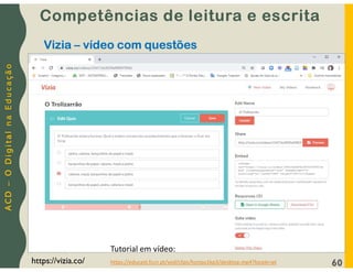 A
C
D
–
O
D
i
g
i
t
a
l
n
a
E
d
u
c
a
ç
ã
o
60
https://vizia.co/
Vizia – vídeo com questões
Competências de leitura e escrita
Tutorial em vídeo:
https://educast.fccn.pt/vod/clips/honpu1kp3/desktop.mp4?locale=pt
 