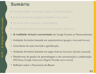 A
C
D
–
O
D
i
g
i
t
a
l
n
a
E
d
u
c
a
ç
ã
o
Sumário
• Transição digital,Tecnologias digitais e Cidadania Digital.
• A Caixa de Pandora Digital: os desafios e os riscos.
• Iniciativas para minimizar o cyberbullying.
• Competências de leitura e escrita (storyjumper, padlet, etc).
• A realidade virtual e aumentada (do GoogleTranslate ao MetaverseStudio).
• Avaliação formativa baseada em questionários (google e microsoft forms).
• Contributo da aula invertida e gamificação.
• Avaliação formativa baseada em jogos (kahoot, Socrative, Quizizz, nearpod).
• Plataformas de gestão de aprendizagem e de comunicação e colaboração
(MS Teams, Google Classroom, Flipgrid, Moodle, entre outras)
• Reflexão sobre a Taxonomia de Bloom
61
 