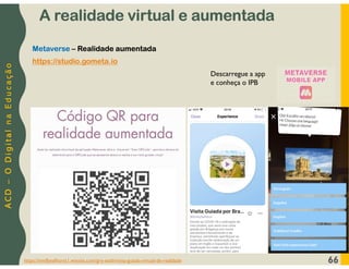 A
C
D
–
O
D
i
g
i
t
a
l
n
a
E
d
u
c
a
ç
ã
o
https://emillyselhorst1.wixsite.com/gre-eseb/visita-guiada-virtual-de-realidade 66
Metaverse – Realidade aumentada
https://studio.gometa.io
Descarregue a app
e conheça o IPB
A realidade virtual e aumentada
 