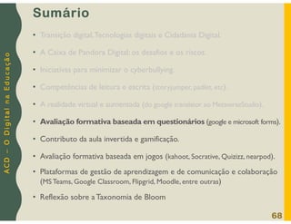 A
C
D
–
O
D
i
g
i
t
a
l
n
a
E
d
u
c
a
ç
ã
o
Sumário
• Transição digital,Tecnologias digitais e Cidadania Digital.
• A Caixa de Pandora Digital: os desafios e os riscos.
• Iniciativas para minimizar o cyberbullying.
• Competências de leitura e escrita (storyjumper, padlet, etc).
• A realidade virtual e aumentada (do google translator ao MetaverseStudio).
• Avaliação formativa baseada em questionários (google e microsoft forms).
• Contributo da aula invertida e gamificação.
• Avaliação formativa baseada em jogos (kahoot, Socrative, Quizizz, nearpod).
• Plataformas de gestão de aprendizagem e de comunicação e colaboração
(MS Teams, Google Classroom, Flipgrid, Moodle, entre outras)
• Reflexão sobre a Taxonomia de Bloom
68
 