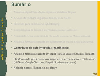 A
C
D
–
O
D
i
g
i
t
a
l
n
a
E
d
u
c
a
ç
ã
o
Sumário
• Transição digital,Tecnologias digitais e Cidadania Digital.
• A Caixa de Pandora Digital: os desafios e os riscos.
• Iniciativas para minimizar o cyberbullying.
• Competências de leitura e escrita (storyjumper, padlet, etc).
• A realidade virtual e aumentada (do google translator ao MetaverseStudio).
• Avaliação formativa baseada em questionários (google e microsoft forms).
• Contributo da aula invertida e gamificação.
• Avaliação formativa baseada em jogos (kahoot, Socrative, Quizizz, nearpod).
• Plataformas de gestão de aprendizagem e de comunicação e colaboração
(MS Teams, Google Classroom, Flipgrid, Moodle, entre outras)
• Reflexão sobre a Taxonomia de Bloom
70
 