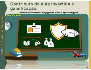 A
C
D
–
O
D
i
g
i
t
a
l
n
a
E
d
u
c
a
ç
ã
o
74
Adicionar elementos de jogos de vídeo à aprendizagem
https://www.youtube.com/watch?v=erXMer7VIs4
Gamification
Contributo da aula invertida e
gamificação.
 