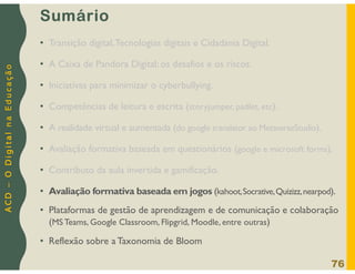 A
C
D
–
O
D
i
g
i
t
a
l
n
a
E
d
u
c
a
ç
ã
o
Sumário
• Transição digital,Tecnologias digitais e Cidadania Digital.
• A Caixa de Pandora Digital: os desafios e os riscos.
• Iniciativas para minimizar o cyberbullying.
• Competências de leitura e escrita (storyjumper, padlet, etc).
• A realidade virtual e aumentada (do google translator ao MetaverseStudio).
• Avaliação formativa baseada em questionários (google e microsoft forms).
• Contributo da aula invertida e gamificação.
• Avaliação formativa baseada em jogos (kahoot,Socrative,Quizizz,nearpod).
• Plataformas de gestão de aprendizagem e de comunicação e colaboração
(MS Teams, Google Classroom, Flipgrid, Moodle, entre outras)
• Reflexão sobre a Taxonomia de Bloom
76
 