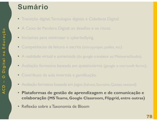 A
C
D
–
O
D
i
g
i
t
a
l
n
a
E
d
u
c
a
ç
ã
o
Sumário
• Transição digital,Tecnologias digitais e Cidadania Digital.
• A Caixa de Pandora Digital: os desafios e os riscos.
• Iniciativas para minimizar o cyberbullying.
• Competências de leitura e escrita (storyjumper, padlet, etc).
• A realidade virtual e aumentada (do google translator ao MetaverseStudio).
• Avaliação formativa baseada em questionários (google e microsoft forms).
• Contributo da aula invertida e gamificação.
• Avaliação formativa baseada em jogos (kahoot,Socrative,Quizizz,nearpod).
• Plataformas de gestão de aprendizagem e de comunicação e
colaboração (MSTeams, Google Classroom, Flipgrid, entre outras)
• Reflexão sobre a Taxonomia de Bloom
78
 