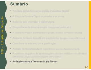 A
C
D
–
O
D
i
g
i
t
a
l
n
a
E
d
u
c
a
ç
ã
o
Sumário
• Transição digital,Tecnologias digitais e Cidadania Digital.
• A Caixa de Pandora Digital: os desafios e os riscos.
• Iniciativas para minimizar o cyberbullying.
• Competências de leitura e escrita (storyjumper, padlet, etc).
• A realidade virtual e aumentada (do google translator ao MetaverseStudio).
• Avaliação formativa baseada em questionários (google e microsoft forms).
• Contributo da aula invertida e gamificação.
• Avaliação formativa baseada em jogos (kahoot,Socrative,Quizizz,nearpod).
• Plataformas de gestão de aprendizagem e de comunicação e colaboração
(MS Teams, Google Classroom, Flipgrid, entre outras)
• Reflexão sobre aTaxonomia de Bloom
80
 