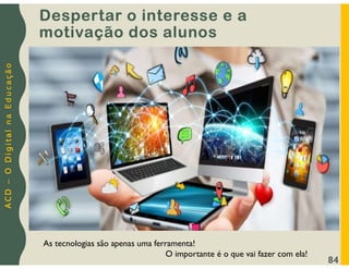A
C
D
–
O
D
i
g
i
t
a
l
n
a
E
d
u
c
a
ç
ã
o
Despertar o interesse e a
motivação dos alunos
84
As tecnologias são apenas uma ferramenta!
O importante é o que vai fazer com ela!
 