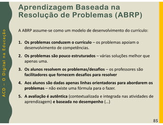 A
C
D
–
O
D
i
g
i
t
a
l
n
a
E
d
u
c
a
ç
ã
o
Aprendizagem Baseada na
Resolução de Problemas (ABRP)
85
A ABRP assume-se como um modelo de desenvolvimento do currículo:
1. Os problemas conduzem o currículo – os problemas apoiam o
desenvolvimento de competências.
2. Os problemas são pouco estruturados – várias soluções melhor que
apenas uma.
3. Os alunos resolvem os problemas/desafios – os professores são
facilitadores que fornecem desafios para resolver
4. Aos alunos são dadas apenas linhas orientadoras para abordarem os
problemas – não existe uma fórmula para o fazer.
5. A avaliação é autêntica (contextualizada e integrada nas atividades de
aprendizagem) e baseada no desempenho (…)
 