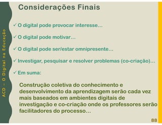 A
C
D
–
O
D
i
g
i
t
a
l
n
a
E
d
u
c
a
ç
ã
o
Considerações Finais
88
 O digital pode provocar interesse…
 O digital pode motivar…
 O digital pode ser/estar omnipresente…
 Investigar, pesquisar e resolver problemas (co-criação)…
 Em suma:
Construção coletiva do conhecimento e
desenvolvimento da aprendizagem serão cada vez
mais baseados em ambientes digitais de
investigação e co-criação onde os professores serão
facilitadores do processo…
 