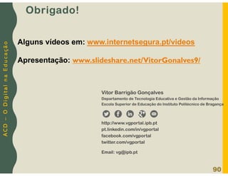 A
C
D
–
O
D
i
g
i
t
a
l
n
a
E
d
u
c
a
ç
ã
o
Obrigado!
90
Vitor Barrigão Gonçalves
Departamento de Tecnologia Educativa e Gestão da Informação
Escola Superior de Educação do Instituto Politécnico de Bragança
http://www.vgportal.ipb.pt
pt.linkedin.com/in/vgportal
facebook.com/vgportal
twitter.com/vgportal
Email: vg@ipb.pt
Alguns vídeos em: www.internetsegura.pt/videos
Apresentação: www.slideshare.net/VitorGonalves9/
 