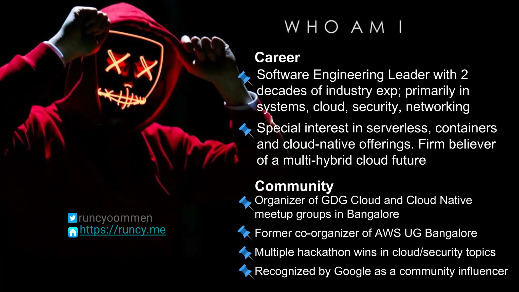 Software Engineering Leader with 2
decades of industry exp; primarily in
systems, cloud, security, networking
Special interest in serverless, containers
and cloud-native offerings. Firm believer
of a multi-hybrid cloud future
Career
Community
Organizer of GDG Cloud and Cloud Native
meetup groups in Bangalore
Former co-organizer of AWS UG Bangalore
Multiple hackathon wins in cloud/security topics
Recognized by Google as a community influencer
runcyoommen
https://runcy.me
 