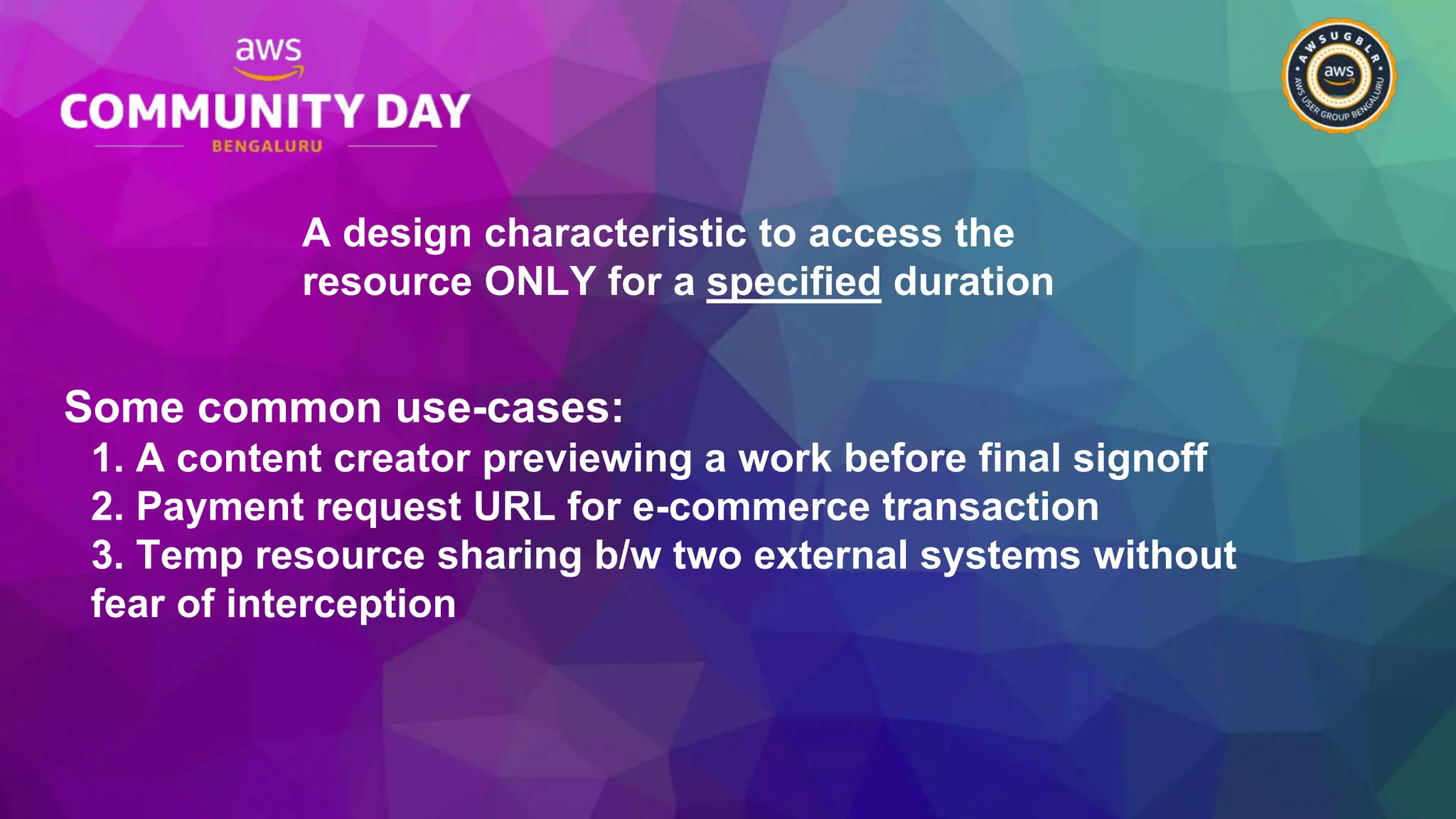 A design characteristic to access the
resource ONLY for a specified duration
Some common use-cases:
1. A content creator previewing a work before final signoff
2. Payment request URL for e-commerce transaction
3. Temp resource sharing b/w two external systems without
fear of interception
 