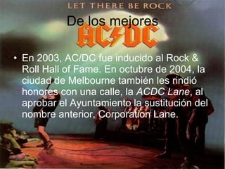 De los mejores En 2003, AC/DC fue inducido al Rock & Roll Hall of Fame. En octubre de 2004, la ciudad de Melbourne también les rindió honores con una calle, la  ACDC Lane , al aprobar el Ayuntamiento la sustitución del nombre anterior, Corporation Lane.  