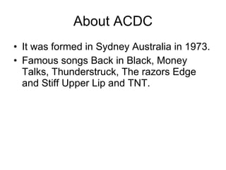 About ACDC It was formed in Sydney Australia in 1973. Famous songs Back in Black, Money Talks, Thunderstruck, The razors Edge and Stiff Upper Lip and TNT. 