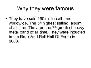 Why they were famous They have sold 150 million albums worldwide. The 5 th  highest selling  album of all time. They are the 7 th  greatest heavy metal band of all time. They were inducted to the Rock And Roll Hall Of Fame in 2003.  