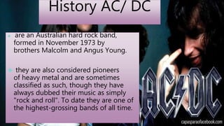 History AC/ DC 
 are an Australian hard rock band, 
formed in November 1973 by 
brothers Malcolm and Angus Young. 
 they are also considered pioneers 
of heavy metal and are sometimes 
classified as such, though they have 
always dubbed their music as simply 
"rock and roll". To date they are one of 
the highest-grossing bands of all time. 
 