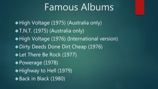 Famous Albums 
High Voltage (1975) (Australia only) 
T.N.T. (1975) (Australia only) 
High Voltage (1976) (International version) 
Dirty Deeds Done Dirt Cheap (1976) 
Let There Be Rock (1977) 
Powerage (1978) 
Highway to Hell (1979) 
Back in Black (1980) 
 