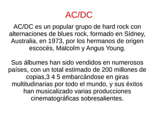 AC/DC
AC/DC es un popular grupo de hard rock con
alternaciones de blues rock, formado en Sídney,
Australia, en 1973, por los hermanos de origen
escocés, Malcolm y Angus Young.
Sus álbumes han sido vendidos en numerosos
países, con un total estimado de 200 millones de
copias,3 4 5 embarcándose en giras
multitudinarias por todo el mundo, y sus éxitos
han musicalizado varias producciones
cinematográficas sobresalientes.
 