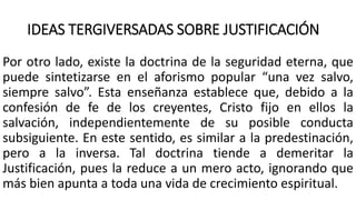 IDEAS TERGIVERSADAS SOBRE JUSTIFICACIÓN
Por otro lado, existe la doctrina de la seguridad eterna, que
puede sintetizarse en el aforismo popular “una vez salvo,
siempre salvo”. Esta enseñanza establece que, debido a la
confesión de fe de los creyentes, Cristo fijo en ellos la
salvación, independientemente de su posible conducta
subsiguiente. En este sentido, es similar a la predestinación,
pero a la inversa. Tal doctrina tiende a demeritar la
Justificación, pues la reduce a un mero acto, ignorando que
más bien apunta a toda una vida de crecimiento espiritual.
 