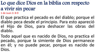 Lo que dice Dios en la biblia con respecto
a vivir sin pecar
1 de Juan 3: 8-9
El que practica el pecado es del diablo; porque el
diablo peca desde el principio. Para esto apareció
el Hijo de Dios, para deshacer las obras del
diablo.
Todo aquel que es nacido de Dios, no practica el
pecado, porque la simiente de Dios permanece
en él; y no puede pecar, porque es nacido de
Dios.
 
