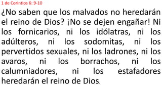 1 de Corintios 6: 9-10
¿No saben que los malvados no heredarán
el reino de Dios? ¡No se dejen engañar! Ni
los fornicarios, ni los idólatras, ni los
adúlteros, ni los sodomitas, ni los
pervertidos sexuales, ni los ladrones, ni los
avaros, ni los borrachos, ni los
calumniadores, ni los estafadores
heredarán el reino de Dios.
 