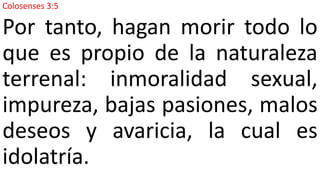 Colosenses 3:5
Por tanto, hagan morir todo lo
que es propio de la naturaleza
terrenal: inmoralidad sexual,
impureza, bajas pasiones, malos
deseos y avaricia, la cual es
idolatría.
 