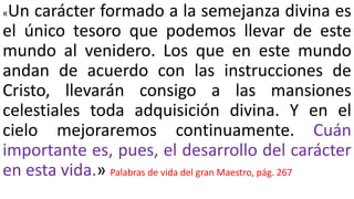 «Un carácter formado a la semejanza divina es
el único tesoro que podemos llevar de este
mundo al venidero. Los que en este mundo
andan de acuerdo con las instrucciones de
Cristo, llevarán consigo a las mansiones
celestiales toda adquisición divina. Y en el
cielo mejoraremos continuamente. Cuán
importante es, pues, el desarrollo del carácter
en esta vida.» Palabras de vida del gran Maestro, pág. 267
 