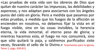 «Las pruebas de esta vida son los obreros de Dios que
quitan de nuestro carácter las impurezas, las debilidades y
asperezas, y nos adaptan para asociarnos con los ángeles
puros del cielo en gloria. Pero a medida que pasamos por
estas pruebas, a medida que los fuegos de la aflicción se
encienden en nosotros, no debemos fijar la vista en el
fuego visible, sino en las cosas invisibles, la herencia
eterna, la vida inmortal, el eterno peso de gloria; y
mientras hacemos esto, el fuego no nos consumirá, sino
que sólo quitará la paja, y saldremos purificados siete
veces, llevando el sello de lo Divino.» Testimonios para la Iglesia,
Tomo 1, págs. 610-611
 