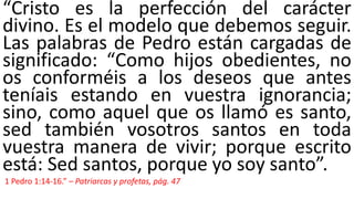 “Cristo es la perfección del carácter
divino. Es el modelo que debemos seguir.
Las palabras de Pedro están cargadas de
significado: “Como hijos obedientes, no
os conforméis a los deseos que antes
teníais estando en vuestra ignorancia;
sino, como aquel que os llamó es santo,
sed también vosotros santos en toda
vuestra manera de vivir; porque escrito
está: Sed santos, porque yo soy santo”.
1 Pedro 1:14-16.” – Patriarcas y profetas, pág. 47
 