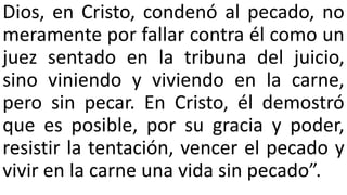 Dios, en Cristo, condenó al pecado, no
meramente por fallar contra él como un
juez sentado en la tribuna del juicio,
sino viniendo y viviendo en la carne,
pero sin pecar. En Cristo, él demostró
que es posible, por su gracia y poder,
resistir la tentación, vencer el pecado y
vivir en la carne una vida sin pecado”.
 