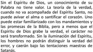 Sin el Espíritu de Dios, un conocimiento de su
Palabra no tiene valor. La teoría de la verdad,
cuando no va acompañada del Espíritu Santo, no
puede avivar el alma o santificar el corazón. Uno
puede estar familiarizado con los mandamientos y
las promesas de la Biblia, pero a menos que el
Espíritu de Dios grabe la verdad, el carácter no
será transformado. Sin la iluminación del Espíritu,
los hombres no podrán distinguir la verdad del
error, y caerán bajo las tentaciones maestras de
Satanás.
 