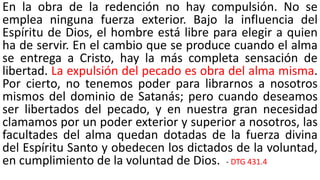En la obra de la redención no hay compulsión. No se
emplea ninguna fuerza exterior. Bajo la influencia del
Espíritu de Dios, el hombre está libre para elegir a quien
ha de servir. En el cambio que se produce cuando el alma
se entrega a Cristo, hay la más completa sensación de
libertad. La expulsión del pecado es obra del alma misma.
Por cierto, no tenemos poder para librarnos a nosotros
mismos del dominio de Satanás; pero cuando deseamos
ser libertados del pecado, y en nuestra gran necesidad
clamamos por un poder exterior y superior a nosotros, las
facultades del alma quedan dotadas de la fuerza divina
del Espíritu Santo y obedecen los dictados de la voluntad,
en cumplimiento de la voluntad de Dios. - DTG 431.4
 