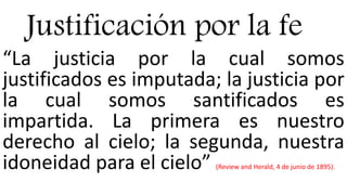 Justificación por la fe
“La justicia por la cual somos
justificados es imputada; la justicia por
la cual somos santificados es
impartida. La primera es nuestro
derecho al cielo; la segunda, nuestra
idoneidad para el cielo” (Review and Herald, 4 de junio de 1895).
 