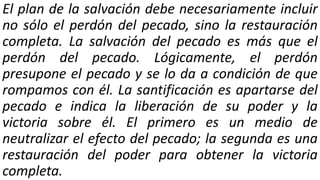 El plan de la salvación debe necesariamente incluir
no sólo el perdón del pecado, sino la restauración
completa. La salvación del pecado es más que el
perdón del pecado. Lógicamente, el perdón
presupone el pecado y se lo da a condición de que
rompamos con él. La santificación es apartarse del
pecado e indica la liberación de su poder y la
victoria sobre él. El primero es un medio de
neutralizar el efecto del pecado; la segunda es una
restauración del poder para obtener la victoria
completa.
 