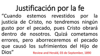 Justificación por la fe
“Cuando estemos revestidos por la
justicia de Cristo, no tendremos ningún
gusto por el pecado, pues Cristo obrará
dentro de nosotros. Quizá cometamos
errores, pero aborreceremos el pecado
que causó los sufrimientos del Hijo de
Dios” Review and Herald, 03 de September, 1890
 