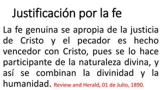 Justificación por la fe
La fe genuina se apropia de la justicia
de Cristo y el pecador es hecho
vencedor con Cristo, pues se lo hace
participante de la naturaleza divina, y
así se combinan la divinidad y la
humanidad. Review and Herald, 01 de Julio, 1890.
 