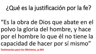 ¿Qué es la justificación por la fe?
“Es la obra de Dios que abate en el
polvo la gloria del hombre, y hace
por el hombre lo que él no tiene la
capacidad de hacer por sí mismo”
Testimonios para los Ministros, p.464
 