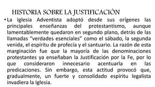 HISTORIA SOBRE LA JUSTIFICACIÓN
• La Iglesia Adventista adoptó desde sus orígenes las
principales enseñanzas del protestantismo, aunque
lamentablemente quedaron en segundo plano, detrás de las
llamadas “verdades esenciales” como el sábado, la segunda
venida, el espíritu de profecía y el santuario. La razón de esta
marginación fue que la mayoría de las denominaciones
protestantes ya enseñaban la Justificación por la Fe, por lo
que consideraron innecesario acentuarla en las
predicaciones. Sin embargo, esta actitud provocó que,
gradualmente, un fuerte y consolidado espíritu legalista
invadiera la Iglesia.
 