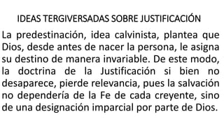 IDEAS TERGIVERSADAS SOBRE JUSTIFICACIÓN
La predestinación, idea calvinista, plantea que
Dios, desde antes de nacer la persona, le asigna
su destino de manera invariable. De este modo,
la doctrina de la Justificación si bien no
desaparece, pierde relevancia, pues la salvación
no dependería de la Fe de cada creyente, sino
de una designación imparcial por parte de Dios.
 