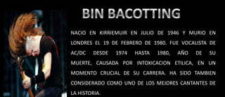 BIN BACOTTINGNACIO EN KIRRIEMUIREN JULIO DE 1946 Y MURIO EN LONDRES EL 19 DE FEBRERO DE 1980. FUE VOCALISTA DE AC/DC DESDE 1974 HASTA 1980, AÑO DE SU MUERTE, CAUSADA POR INTOXICACION ETILICA, EN UN MOMENTO CRUCIAL DE SU CARRERA. HA SIDO TAMBIEN CONSIDERADO COMO UNO DE LOS MEJORES CANTANTES DE LA HISTORIA.