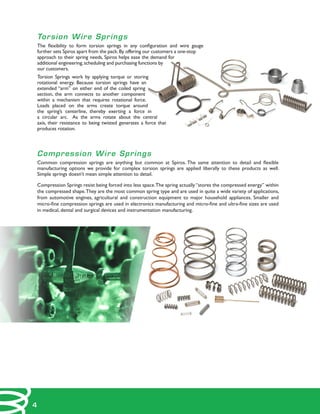 Torsion Wire Springs
The flexibility to form torsion springs in any configuration and wire gauge
further sets Spiros apart from the pack.By offering our customers a one-stop
approach to their spring needs, Spiros helps ease the demand for
additional engineering,scheduling and purchasing functions by
our customers.
Torsion Springs work by applying torque or storing
rotational energy. Because torsion springs have an
extended “arm” on either end of the coiled spring
section, the arm connects to another component
within a mechanism that requires rotational force.
Loads placed on the arms create torque around
the spring’s centerline, thereby exerting a force in
a circular arc. As the arms rotate about the central
axis, their resistance to being twisted generates a force that
produces rotation.
Compression Wire Springs
Common compression springs are anything but common at Spiros. The same attention to detail and flexible
manufacturing options we provide for complex torsion springs are applied liberally to these products as well.
Simple springs doesn’t mean simple attention to detail.
Compression Springs resist being forced into less space.The spring actually “stores the compressed energy” within
the compressed shape.They are the most common spring type and are used in quite a wide variety of applications,
from automotive engines, agricultural and construction equipment to major household appliances. Smaller and
micro-fine compression springs are used in electronics manufacturing and micro-fine and ultra-fine sizes are used
in medical, dental and surgical devices and instrumentation manufacturing.
4
 