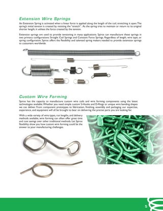 Extension Wire Springs
An Extension Spring is activated when a linear force is applied along the length of the coil, stretching it open.The
spring’s initial tension is created by resisting the “stretch”. As the spring tries to maintain or return to its original
shorter length, it utilizes the force created by the tension.
Extension springs are used to provide tensioning in many applications. Spiros can manufacture these springs in
two primary configurations: Straight Coil Springs and Constant Force Springs. Regardless of length, wire type, or
spring configuration, Spiros offers the flexibility and talented spring makers needed to provide extension springs
to customers worldwide.
Custom Wire Forming
Spiros has the capacity to manufacture custom wire coils and wire forming components using the latest
technologies available.Whether you need simple custom S-Hooks and D-Rings or unique wire bending shapes
we can deliver. From component prototypes to fabrication, finishing, assembly and packaging our expertise,
experience, and equipment will all be brought to bear on delivering the precise parts you are looking for.
With a wide variety of wire types, run lengths, and delivery
methods available, wire forming can often offer great time
and cost savings over other traditional methods. Let Spiros
flexibility show you how custom wire forming could be the
answer to your manufacturing challenges.
5
 