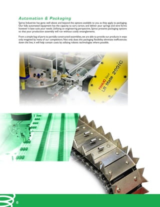 Automation & Packaging
Spiros Industries has gone well above and beyond the options available to you as they apply to packaging.
Our fully automated equipment has the capacity to sort, carton, and deliver your springs and wire forms
however it best suits your needs.Utilizing an engineering perspective, Spiros presents packaging options
so that your production assembly will run without costly entanglements.
From a simple bag of parts to partially constructed assemblies,we are able to provide our products in ways
only imagined by many of our competitors. Not only does this packaging flexibility eliminate inefficiencies
down the line, it will help contain costs by utilizing robotic technologies where possible.
6
 