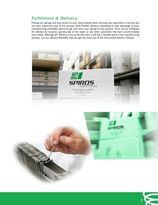 Fulfillment & Delivery
Putting our springs and wire forms on your dock exactly when and how you need them is the last but
not least important step of the process. With flexible delivery scheduling to take advantage of your
manufacturing timetables, Spiros brings one more cost savings to the process. Parts can be scheduled
for delivery by location, quantity, day of the week or any other parameter that best accommodates
your needs. Although JIT delivery is not an all new idea, it still has a valuable place in the manufacturing
process. Let our delivery flexibility help you get the most out of this time tested delivery method.
7
 
