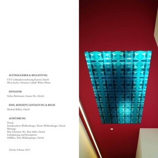 AUFTRAGGEBER & BEGLEITUNG
GVZ Gebäudeversicherung Kanton Zürich
Silvia Fuchs, Christian Caduff, Walter Pfister
INITIATOR
Stefan Rüttimann, Imooo AG, Zürich
IDEE, KONZEPT, GESTALTUNG & REGIE
Michael Bühler, Zürich
AUSFÜHRUNG
Druck:
Steindruckerei Wolfensberger, Thomi Wolfensberger, Zürich
Montage:
Max Schweizer AG, Beat Soller, Zürich
Lichtplanung und Konzeption:
Hellblau, Petra Waldinsperger, Zürich
Zürich, Februar 2015
 