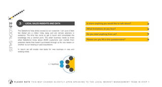 The Salesforce have direct access to our customer. I am sure it feels
like Global are a million miles away and are almost abstract in
existence. The time has come to get in touch and consolidate the
knowledge into a central point. The wider business needs to know
what Salesforce know about ACDC customers and market from
potential clients that haven’t purchased through us for one reason or
another, to our existing or past acquisitions
In return we will enable new leads for new business in new and
existing areas.
LOCAL SALES INSIGHTS AND DATA
Please can you fill in this questionnaire?
What limitations do you face?
Do you need anything from us?
Is there anything you would like to talk about?
P L E A S E N O T E T H I S M A Y C H A N G E S L I G H T L Y U P O N S P E A K I N G T O T H E L O C A L M A R K E T M A N A G E M E N T T E A M I N S T E P 1
3
2.3LOCALSALES
3
2
7
8
9
4
5
6
OUR
TEAM
LO
CA
L
AC
DC
OUR
CAPABILITIES
OUR
SERVICE
OUR
PLANNING
INTERNAL
COMPANY
CONTEXT
 