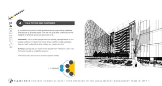 TALK TO THE END CUSTOMER
P L E A S E N O T E T H I S M A Y C H A N G E S L I G H T L Y U P O N S P E A K I N G T O T H E L O C A L M A R K E T M A N A G E M E N T T E A M I N S T E P 1
4
2.4DIGDEEPER
3
2
7
8
9
4
5
6
OUR
TEAM
LO
CA
L
AC
DC
OUR
CAPABILITIES
OUR
SERVICE
OUR
PLANNING
INTERNAL
COMPANY
CONTEXT
It is customary to send a test questionnaire to any existing database
and beyond as a sense check. This will not only allow us to ensure the
integrity of what we know but also build on it.
Interviews: Talk to a few people that are broadly representative of our
target audience. In-depth interviews let you gather useful qualitative
data to really understand what makes our customers tick.
Surveys: Surveys let you reach more people than interviews, but it can
be harder to get as insightful answers.
There are pro’s and cons to all data capture routes.
 