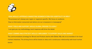 HOW WOULD I APPROACH MARKETING SEGMENTATION FOR HOSPITALITY IN IMEA?
The process isn't always just region or segment specific. We focus on audience.
How is information consumed and where are our crossovers in messaging?
WHAT TOOLS AND SUPPORT WOULD GLOBAL PROVIDE TO LOCAL?
I can give you my methodology, local response will drive the detail.
WHAT COMMS AND STRATEGY WOULD I IMPLEMENT TO SUPPORT SALES AND MARKET
The communications strategy for Brand and Product starts with Global. My role is to translate it for local
market initiatives. The driving force will be based on data and a continuous relationship with local market
teams
 