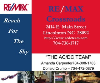 RE/MAX
Reach          Crossroads
              2414 E. Main Street
 For         Lincolnton NC 28092
              http://www.acdcteam.com
  The              704-736-1717
       Sky
               ―THE AC/DC TEAM‖
             Amanda Carpenter704-308-1783
              Donald Crump – 704-472-0879
 