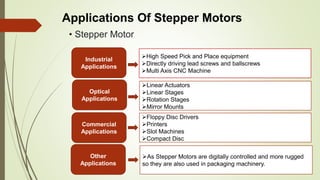 • Stepper Motor
Applications Of Stepper Motors
Industrial
Applications
Optical
Applications
Commercial
Applications
Other
Applications
High Speed Pick and Place equipment
Directly driving lead screws and ballscrews
Multi Axis CNC Machine
Linear Actuators
Linear Stages
Rotation Stages
Mirror Mounts
Floppy Disc Drivers
Printers
Slot Machines
Compact Disc
As Stepper Motors are digitally controlled and more rugged
so they are also used in packaging machinery.
 